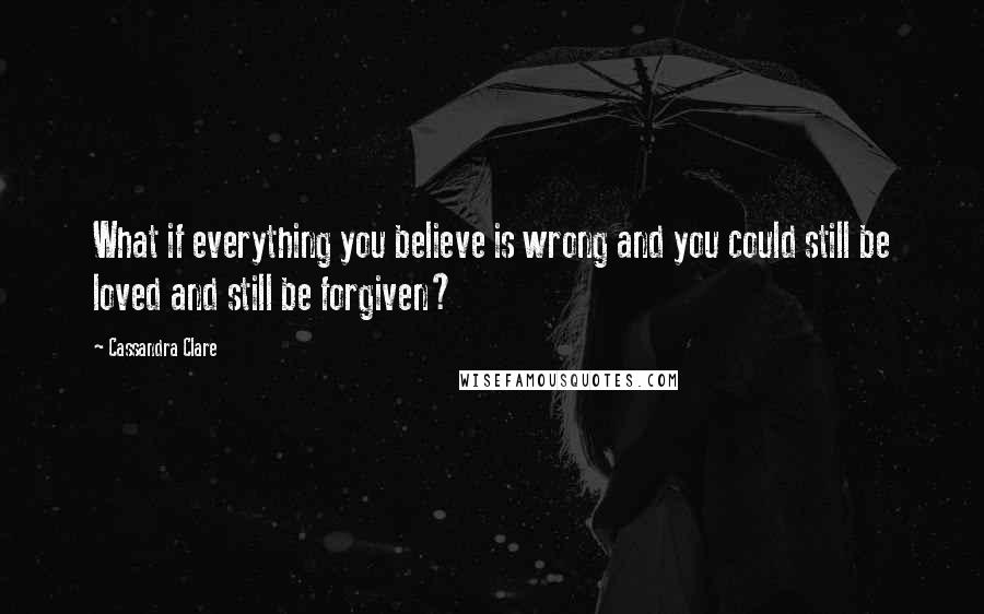 Cassandra Clare Quotes: What if everything you believe is wrong and you could still be loved and still be forgiven?