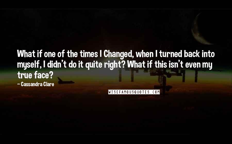 Cassandra Clare Quotes: What if one of the times I Changed, when I turned back into myself, I didn't do it quite right? What if this isn't even my true face?