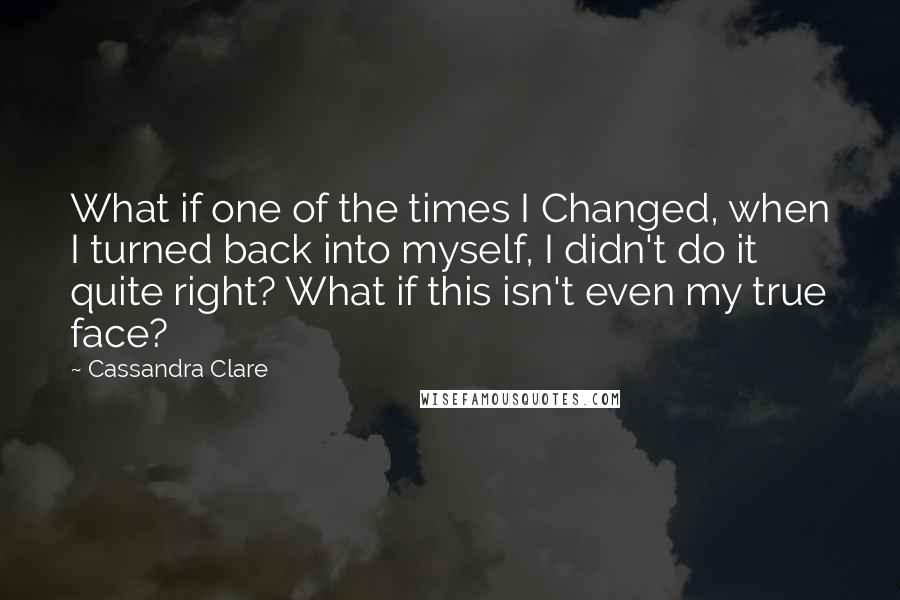 Cassandra Clare Quotes: What if one of the times I Changed, when I turned back into myself, I didn't do it quite right? What if this isn't even my true face?