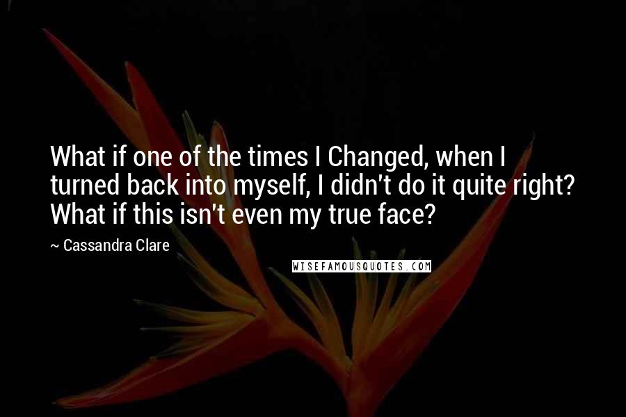 Cassandra Clare Quotes: What if one of the times I Changed, when I turned back into myself, I didn't do it quite right? What if this isn't even my true face?