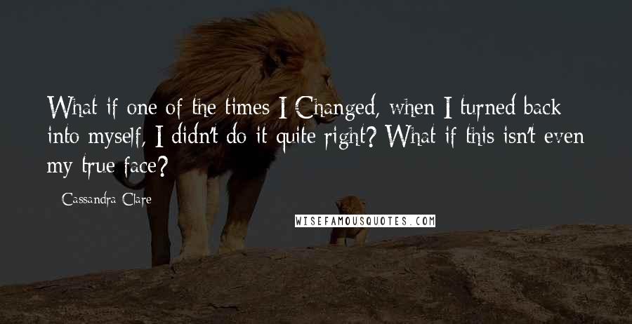 Cassandra Clare Quotes: What if one of the times I Changed, when I turned back into myself, I didn't do it quite right? What if this isn't even my true face?