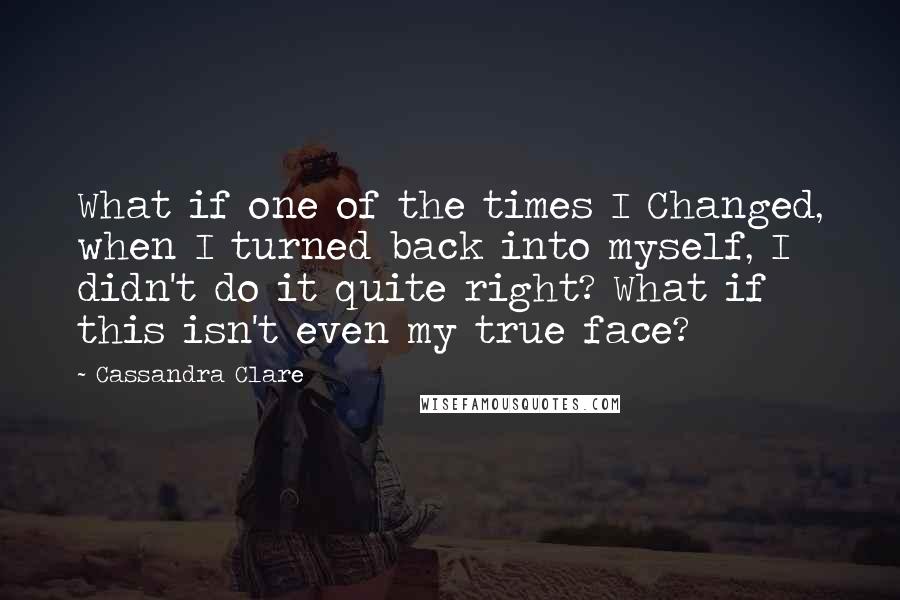 Cassandra Clare Quotes: What if one of the times I Changed, when I turned back into myself, I didn't do it quite right? What if this isn't even my true face?