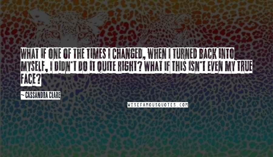 Cassandra Clare Quotes: What if one of the times I Changed, when I turned back into myself, I didn't do it quite right? What if this isn't even my true face?