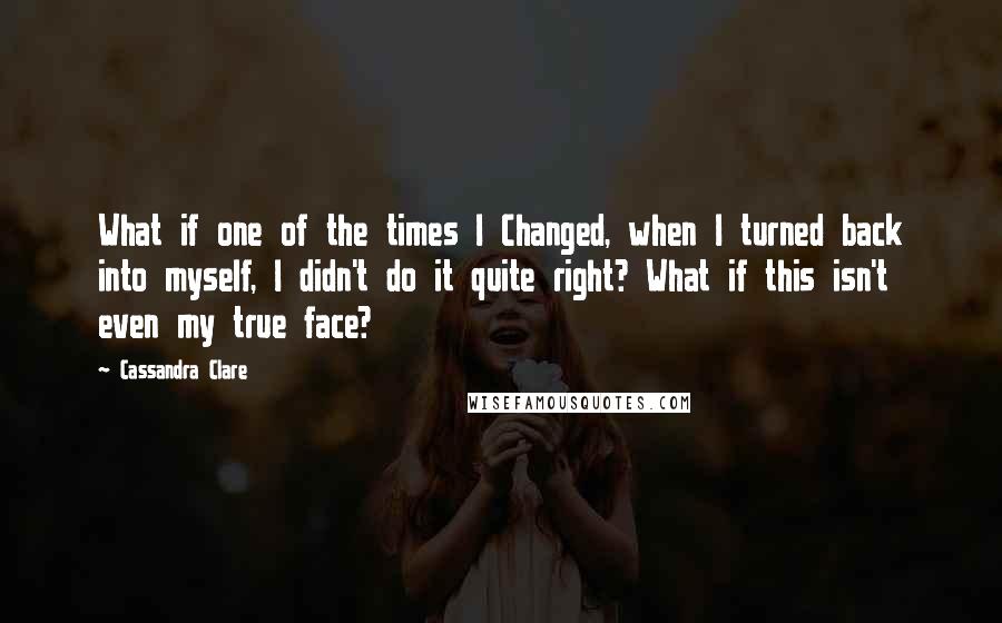 Cassandra Clare Quotes: What if one of the times I Changed, when I turned back into myself, I didn't do it quite right? What if this isn't even my true face?