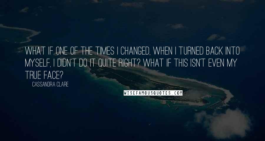 Cassandra Clare Quotes: What if one of the times I Changed, when I turned back into myself, I didn't do it quite right? What if this isn't even my true face?