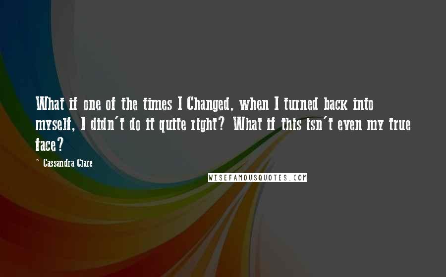 Cassandra Clare Quotes: What if one of the times I Changed, when I turned back into myself, I didn't do it quite right? What if this isn't even my true face?