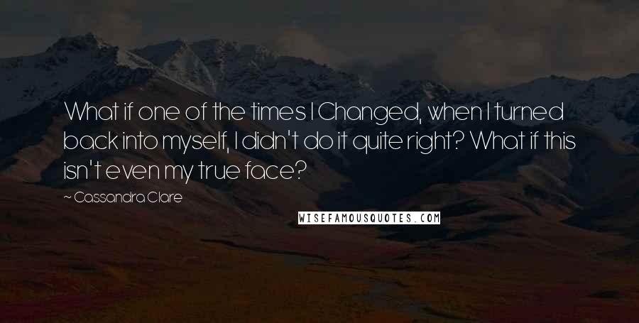 Cassandra Clare Quotes: What if one of the times I Changed, when I turned back into myself, I didn't do it quite right? What if this isn't even my true face?