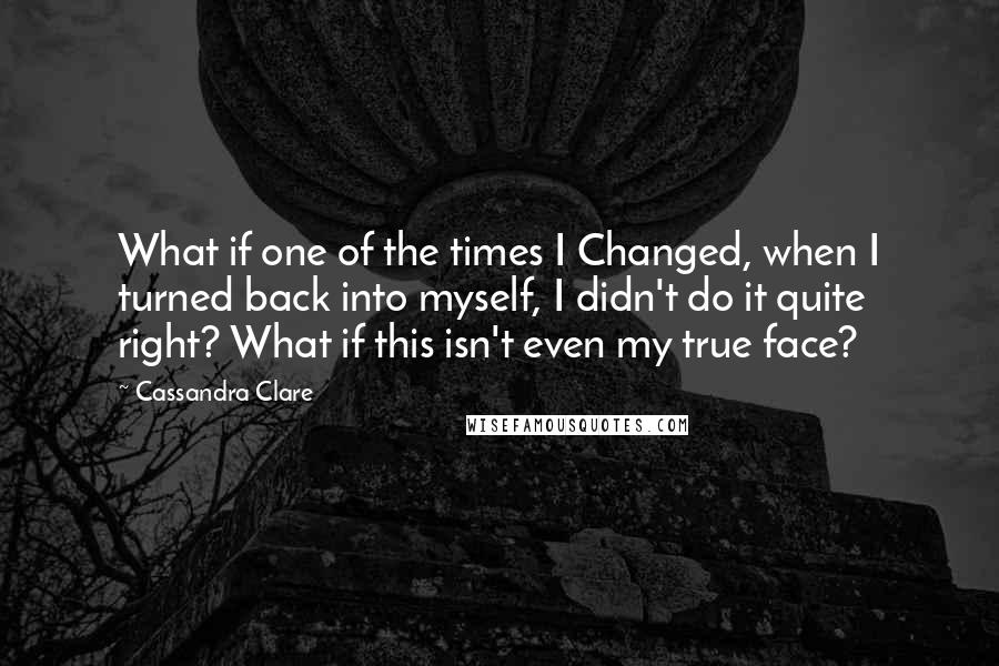 Cassandra Clare Quotes: What if one of the times I Changed, when I turned back into myself, I didn't do it quite right? What if this isn't even my true face?