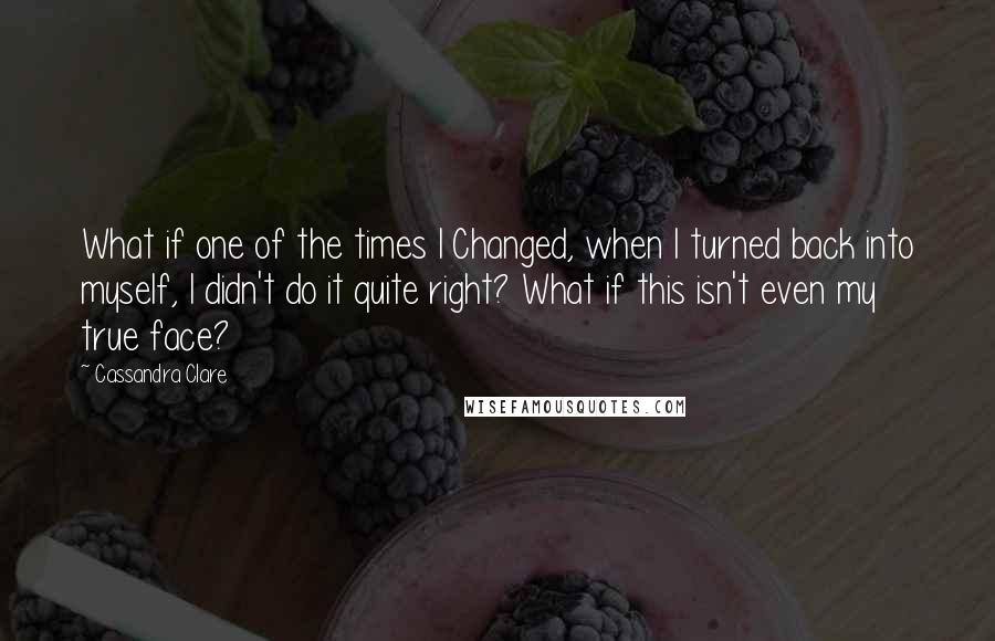 Cassandra Clare Quotes: What if one of the times I Changed, when I turned back into myself, I didn't do it quite right? What if this isn't even my true face?