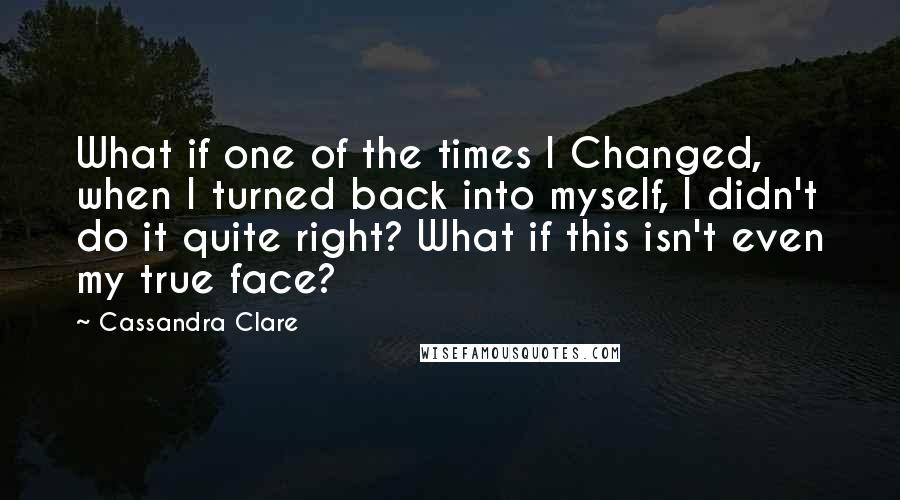 Cassandra Clare Quotes: What if one of the times I Changed, when I turned back into myself, I didn't do it quite right? What if this isn't even my true face?