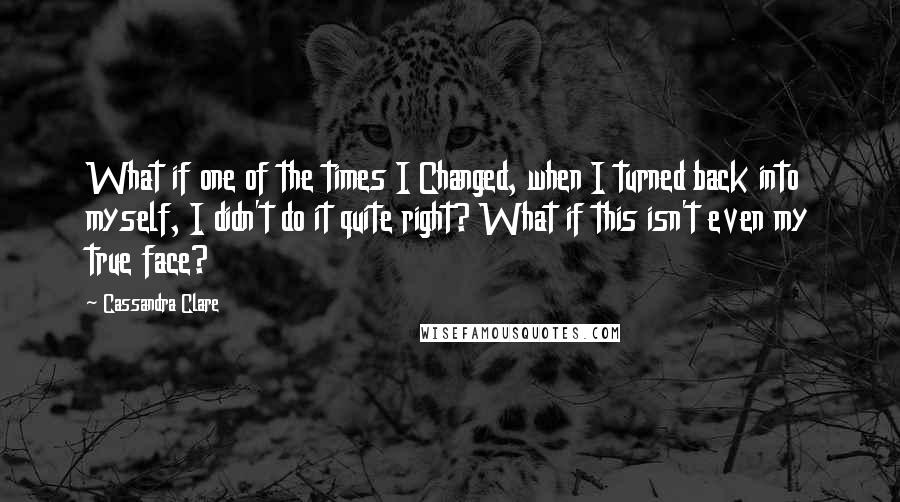 Cassandra Clare Quotes: What if one of the times I Changed, when I turned back into myself, I didn't do it quite right? What if this isn't even my true face?