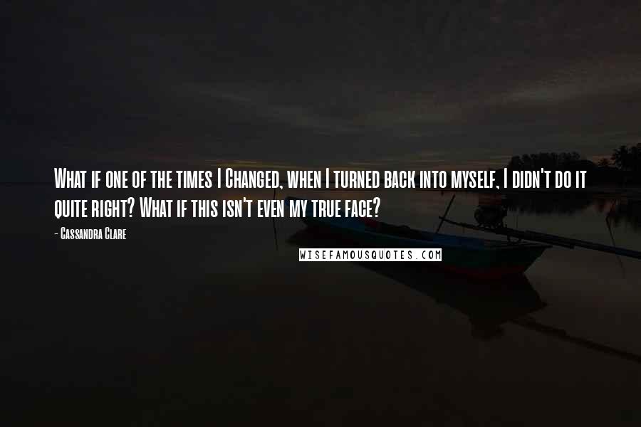 Cassandra Clare Quotes: What if one of the times I Changed, when I turned back into myself, I didn't do it quite right? What if this isn't even my true face?