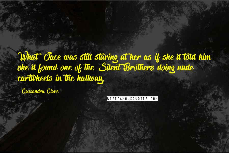 Cassandra Clare Quotes: What? Jace was still staring at her as if she'd told him she'd found one of the Silent Brothers doing nude cartwheels in the hallway.