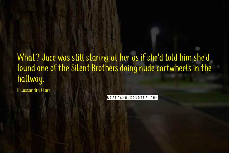 Cassandra Clare Quotes: What? Jace was still staring at her as if she'd told him she'd found one of the Silent Brothers doing nude cartwheels in the hallway.