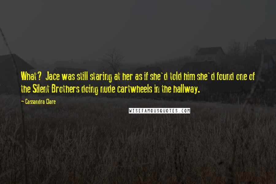 Cassandra Clare Quotes: What? Jace was still staring at her as if she'd told him she'd found one of the Silent Brothers doing nude cartwheels in the hallway.