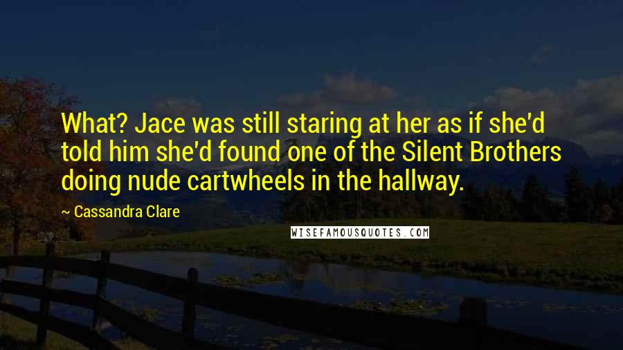 Cassandra Clare Quotes: What? Jace was still staring at her as if she'd told him she'd found one of the Silent Brothers doing nude cartwheels in the hallway.