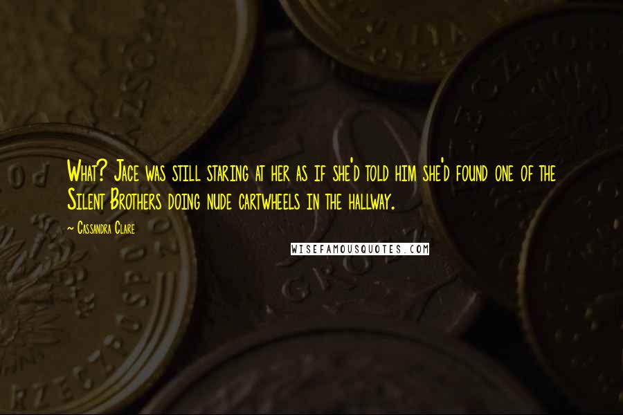 Cassandra Clare Quotes: What? Jace was still staring at her as if she'd told him she'd found one of the Silent Brothers doing nude cartwheels in the hallway.