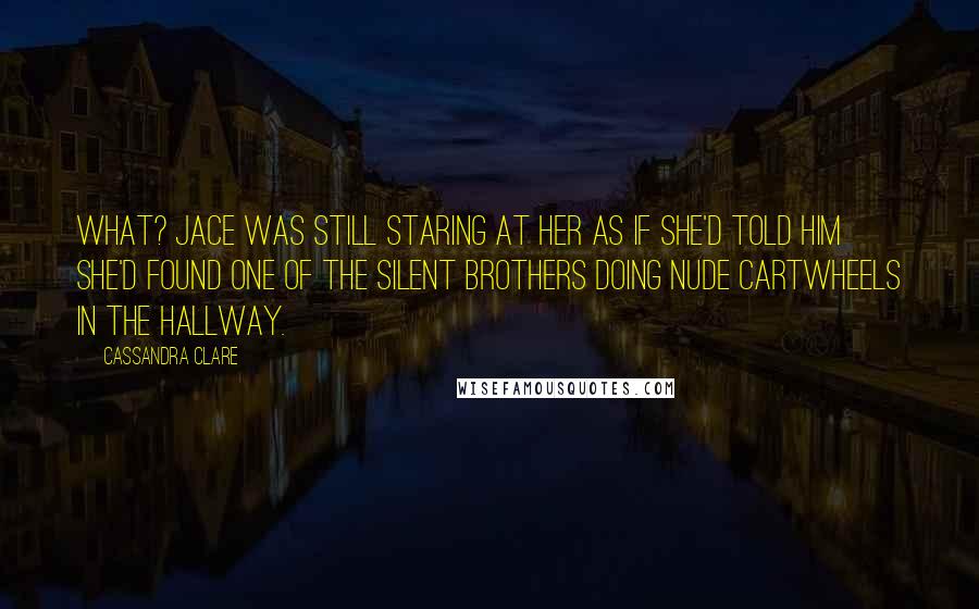 Cassandra Clare Quotes: What? Jace was still staring at her as if she'd told him she'd found one of the Silent Brothers doing nude cartwheels in the hallway.