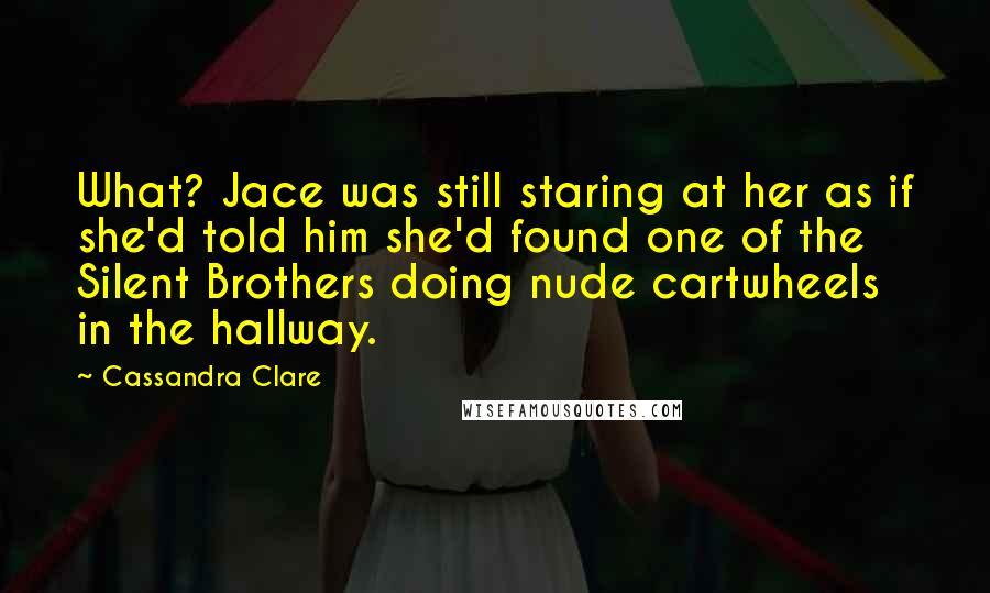 Cassandra Clare Quotes: What? Jace was still staring at her as if she'd told him she'd found one of the Silent Brothers doing nude cartwheels in the hallway.
