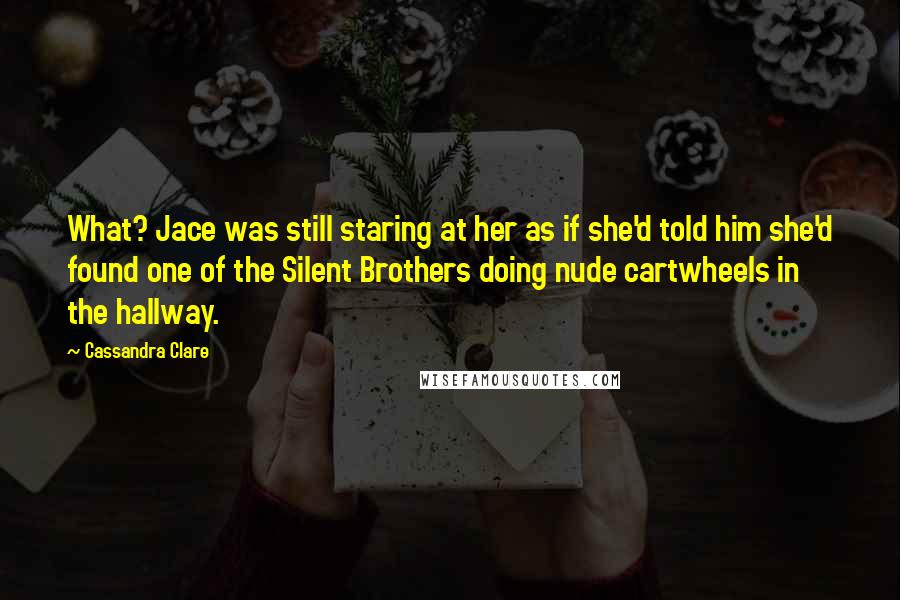Cassandra Clare Quotes: What? Jace was still staring at her as if she'd told him she'd found one of the Silent Brothers doing nude cartwheels in the hallway.