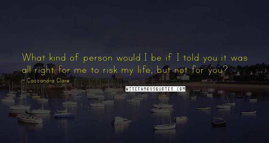 Cassandra Clare Quotes: What kind of person would I be if I told you it was all right for me to risk my life, but not for you?