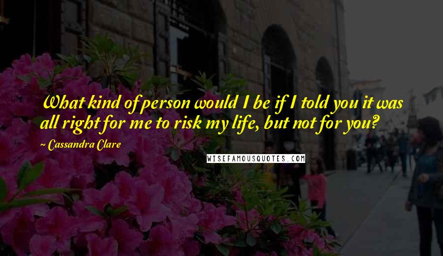 Cassandra Clare Quotes: What kind of person would I be if I told you it was all right for me to risk my life, but not for you?