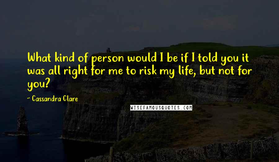 Cassandra Clare Quotes: What kind of person would I be if I told you it was all right for me to risk my life, but not for you?