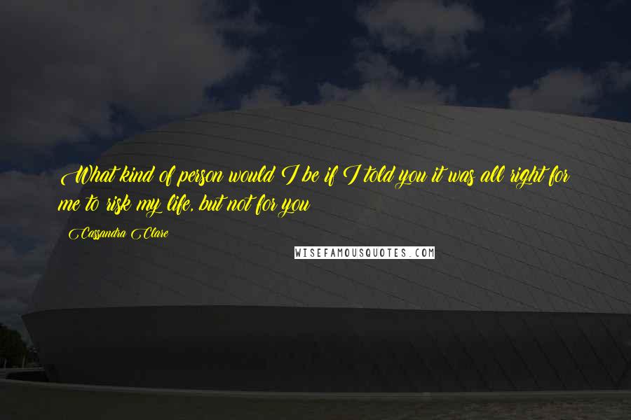 Cassandra Clare Quotes: What kind of person would I be if I told you it was all right for me to risk my life, but not for you?