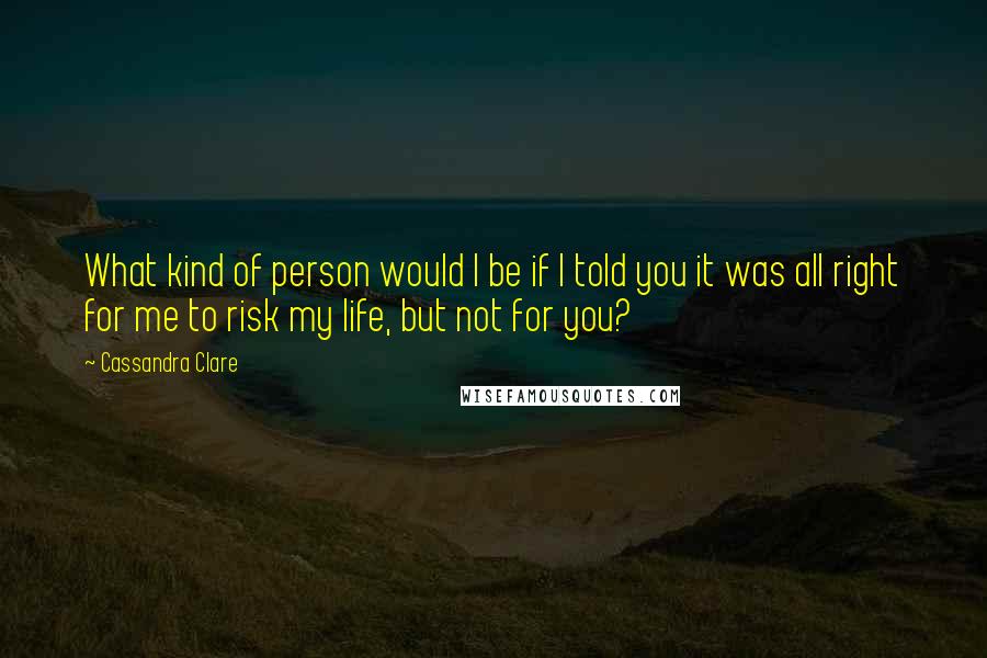 Cassandra Clare Quotes: What kind of person would I be if I told you it was all right for me to risk my life, but not for you?