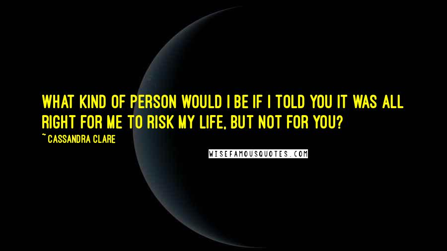 Cassandra Clare Quotes: What kind of person would I be if I told you it was all right for me to risk my life, but not for you?