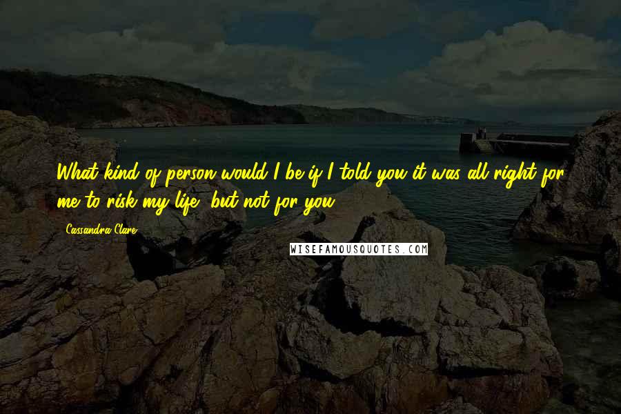 Cassandra Clare Quotes: What kind of person would I be if I told you it was all right for me to risk my life, but not for you?