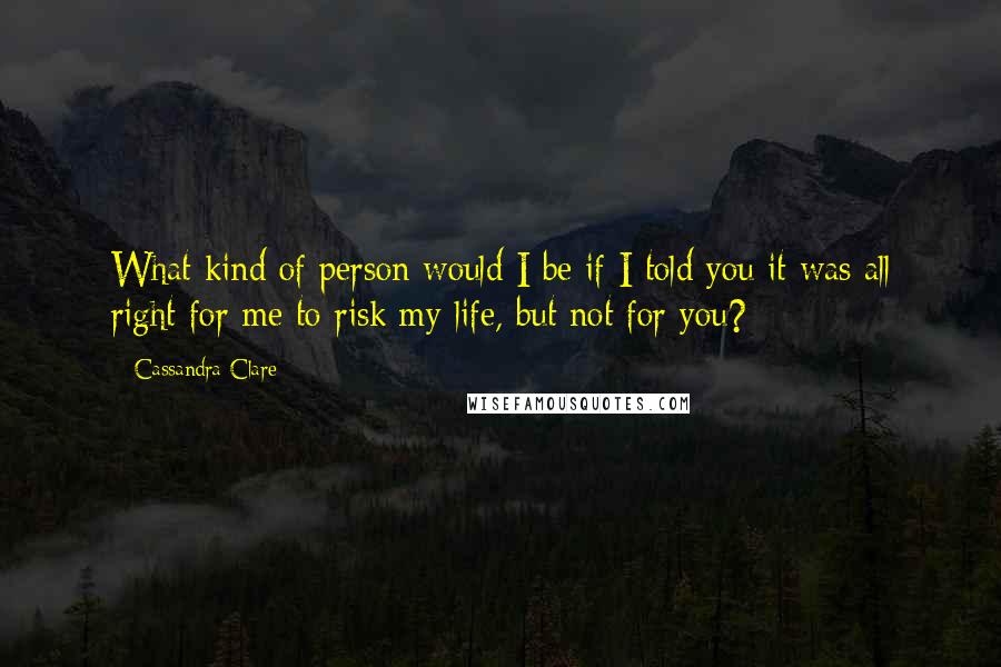 Cassandra Clare Quotes: What kind of person would I be if I told you it was all right for me to risk my life, but not for you?