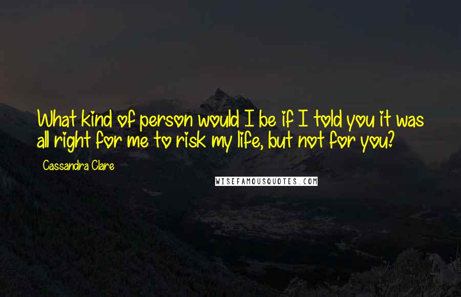 Cassandra Clare Quotes: What kind of person would I be if I told you it was all right for me to risk my life, but not for you?