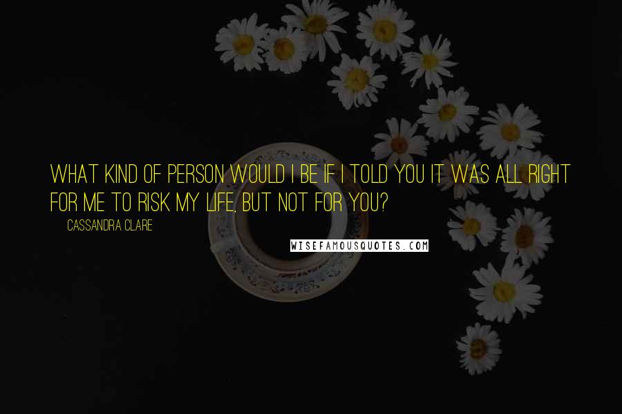 Cassandra Clare Quotes: What kind of person would I be if I told you it was all right for me to risk my life, but not for you?