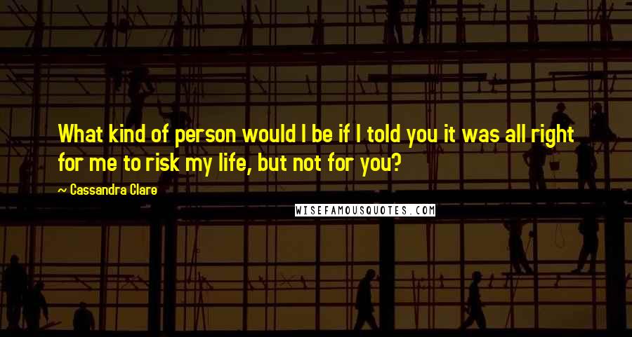 Cassandra Clare Quotes: What kind of person would I be if I told you it was all right for me to risk my life, but not for you?