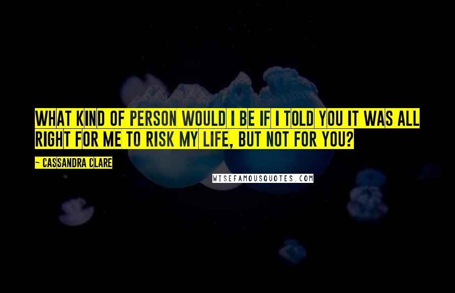 Cassandra Clare Quotes: What kind of person would I be if I told you it was all right for me to risk my life, but not for you?