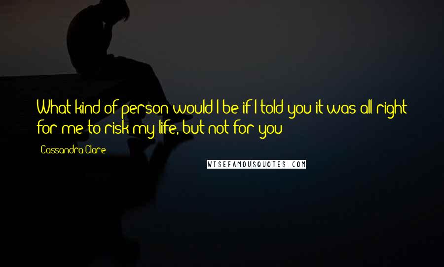 Cassandra Clare Quotes: What kind of person would I be if I told you it was all right for me to risk my life, but not for you?