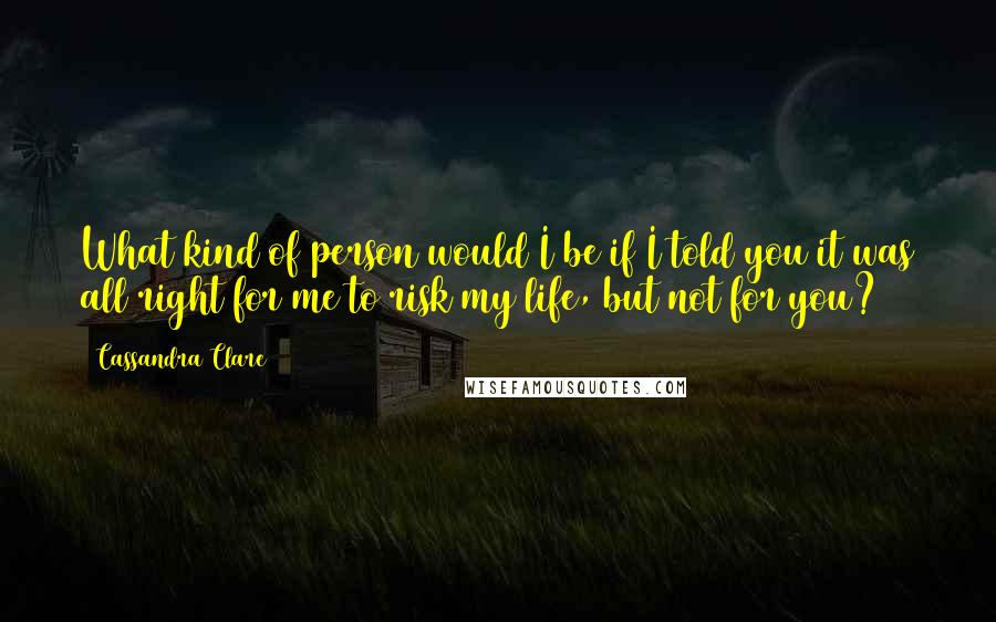 Cassandra Clare Quotes: What kind of person would I be if I told you it was all right for me to risk my life, but not for you?