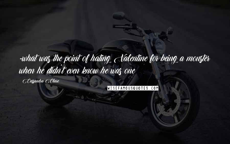 Cassandra Clare Quotes: -what was the point of hating Valentine for being a monster when he didn't even know he was one?