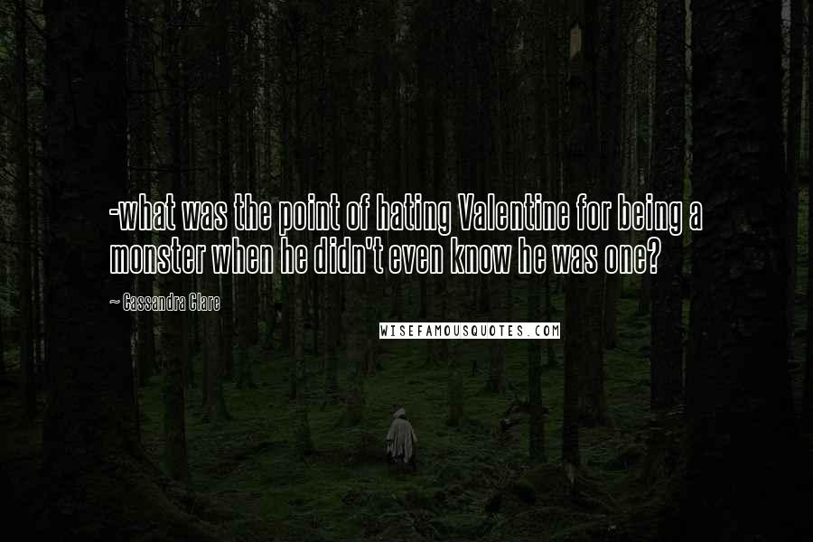 Cassandra Clare Quotes: -what was the point of hating Valentine for being a monster when he didn't even know he was one?