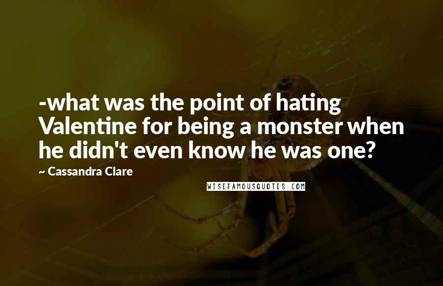 Cassandra Clare Quotes: -what was the point of hating Valentine for being a monster when he didn't even know he was one?