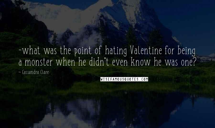 Cassandra Clare Quotes: -what was the point of hating Valentine for being a monster when he didn't even know he was one?