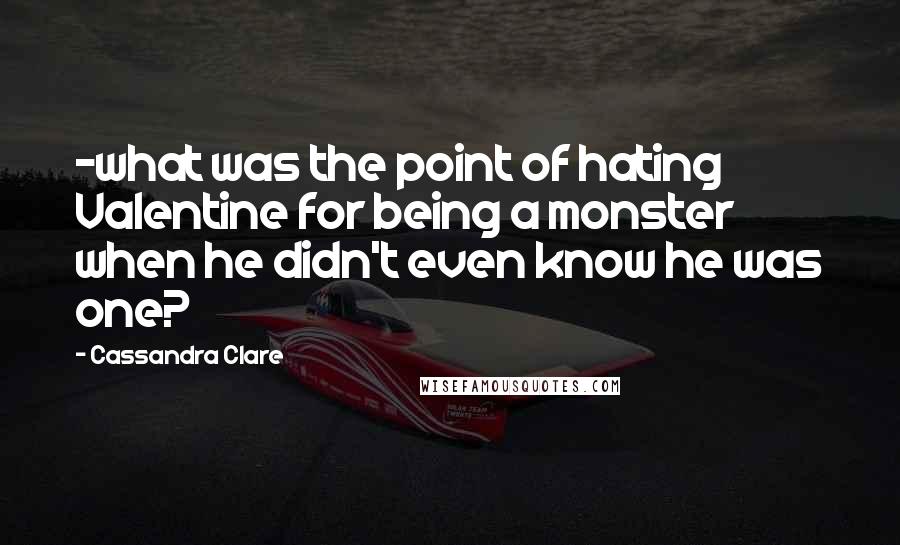 Cassandra Clare Quotes: -what was the point of hating Valentine for being a monster when he didn't even know he was one?