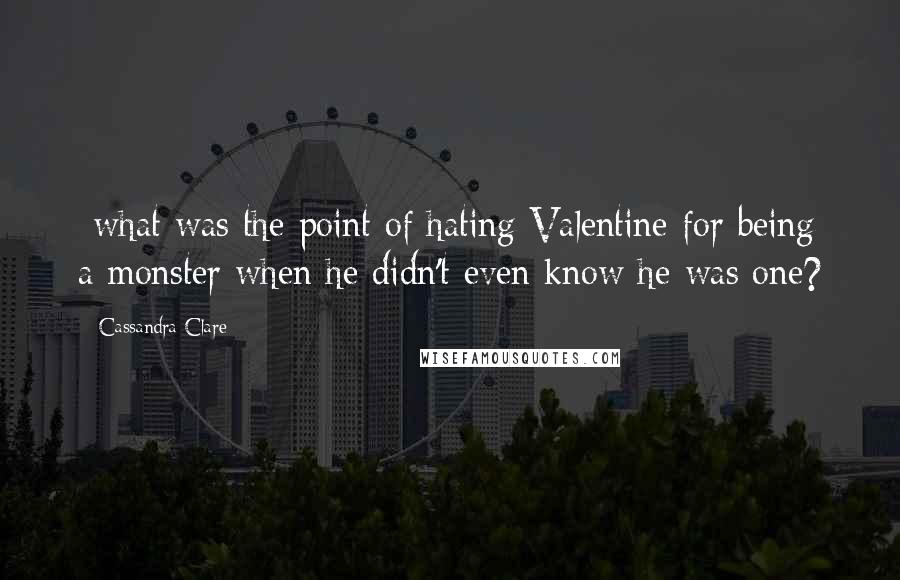 Cassandra Clare Quotes: -what was the point of hating Valentine for being a monster when he didn't even know he was one?