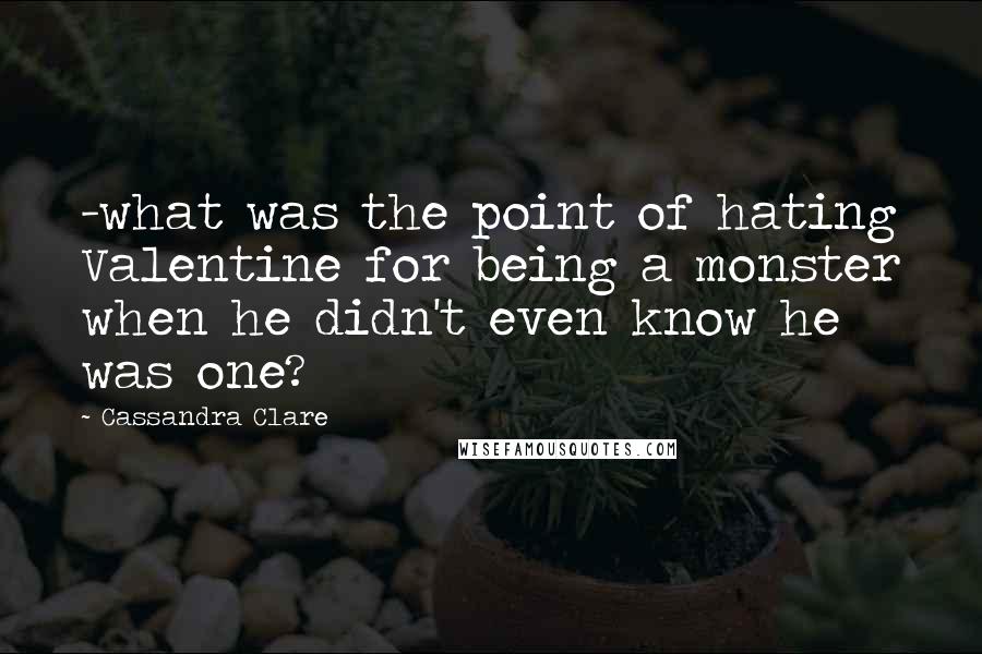 Cassandra Clare Quotes: -what was the point of hating Valentine for being a monster when he didn't even know he was one?