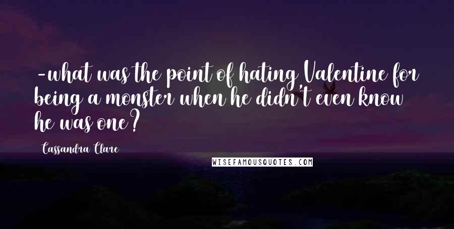 Cassandra Clare Quotes: -what was the point of hating Valentine for being a monster when he didn't even know he was one?