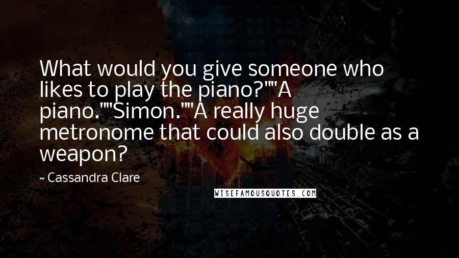 Cassandra Clare Quotes: What would you give someone who likes to play the piano?""A piano.""Simon.""A really huge metronome that could also double as a weapon?