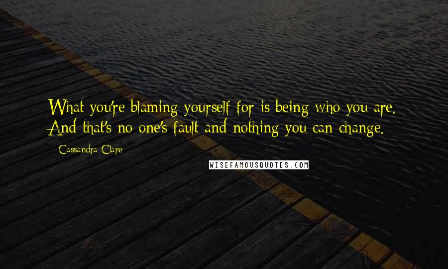 Cassandra Clare Quotes: What you're blaming yourself for is being who you are. And that's no one's fault and nothing you can change.