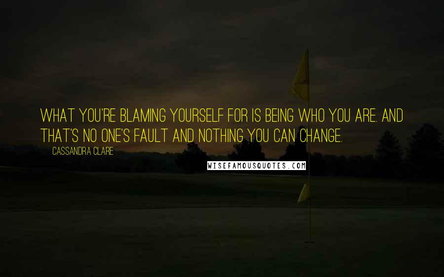 Cassandra Clare Quotes: What you're blaming yourself for is being who you are. And that's no one's fault and nothing you can change.