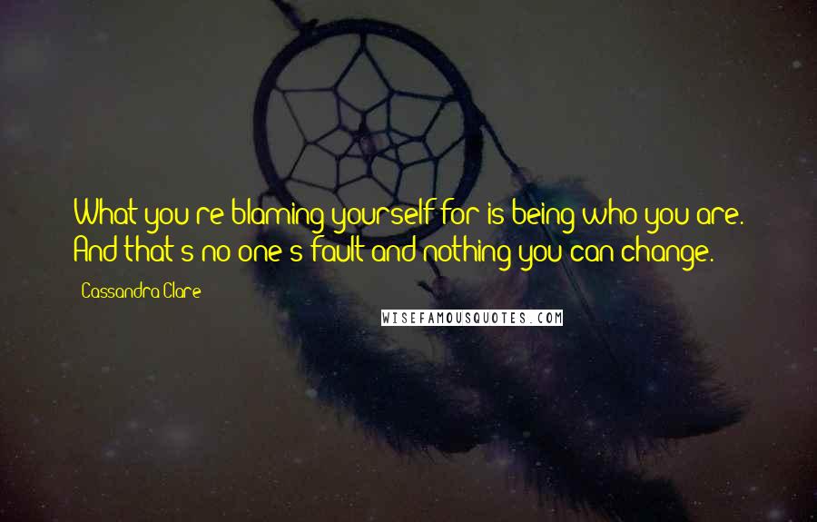 Cassandra Clare Quotes: What you're blaming yourself for is being who you are. And that's no one's fault and nothing you can change.